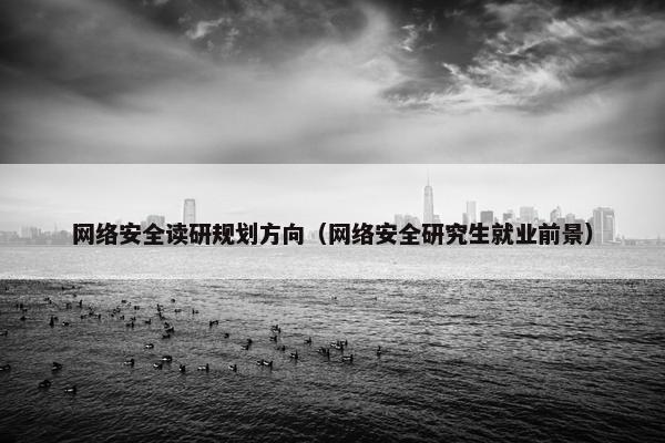 网络安全读研规划方向（网络安全研究生就业前景）