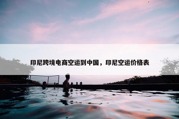印尼跨境电商空运到中国，印尼空运价格表