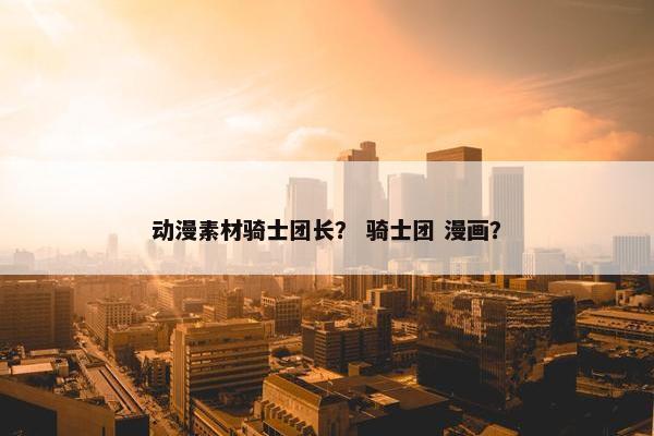 动漫素材骑士团长？ 骑士团 漫画？