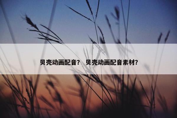 贝壳动画配音？ 贝壳动画配音素材？