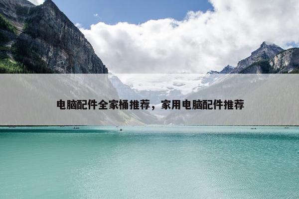 电脑配件全家桶推荐，家用电脑配件推荐
