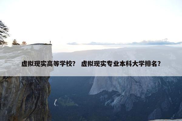 虚拟现实高等学校？ 虚拟现实专业本科大学排名？