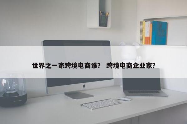 世界之一家跨境电商谁？ 跨境电商企业家？