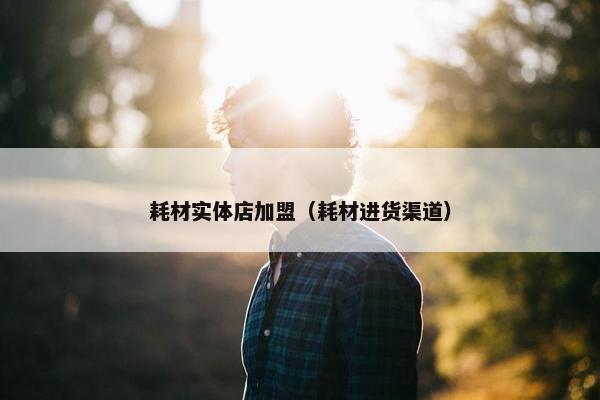 耗材实体店加盟（耗材进货渠道）