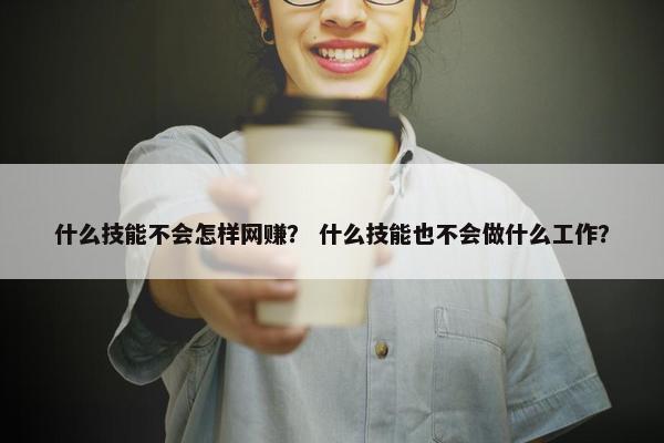 什么技能不会怎样网赚？ 什么技能也不会做什么工作？