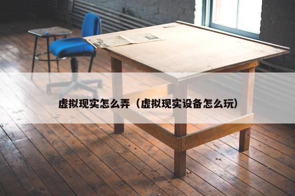 虚拟现实怎么弄（虚拟现实设备怎么玩）