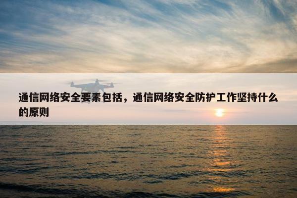 通信网络安全要素包括，通信网络安全防护工作坚持什么的原则