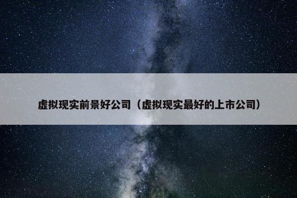 虚拟现实前景好公司（虚拟现实最好的上市公司）