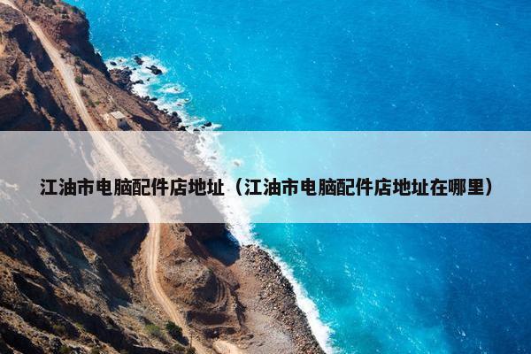 江油市电脑配件店地址（江油市电脑配件店地址在哪里）