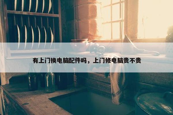 有上门换电脑配件吗，上门修电脑贵不贵