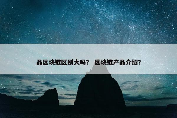 品区块链区别大吗？ 区块链产品介绍？