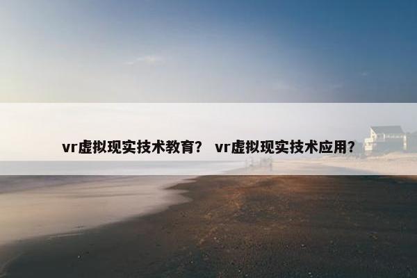 vr虚拟现实技术教育？ vr虚拟现实技术应用？