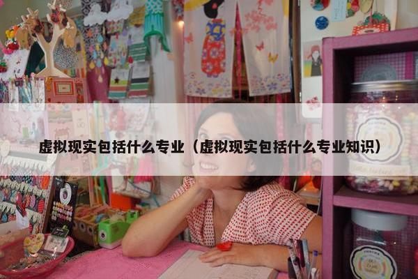 虚拟现实包括什么专业（虚拟现实包括什么专业知识）