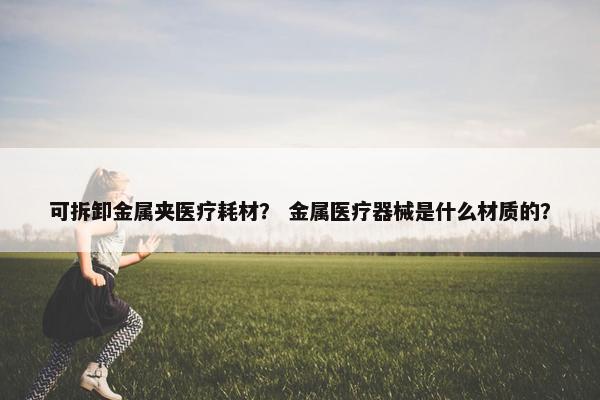 可拆卸金属夹医疗耗材？ 金属医疗器械是什么材质的？