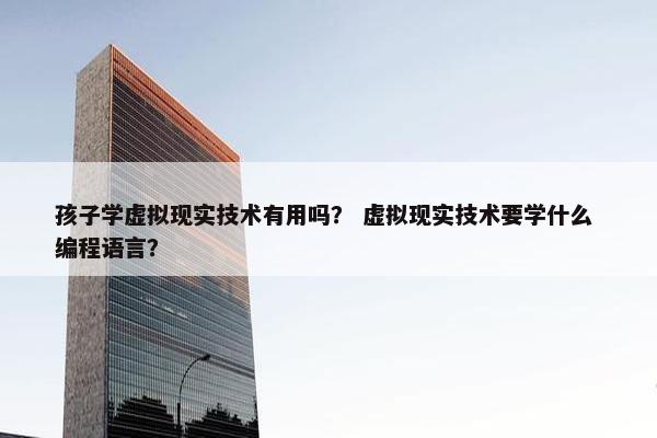 孩子学虚拟现实技术有用吗？ 虚拟现实技术要学什么 编程语言？