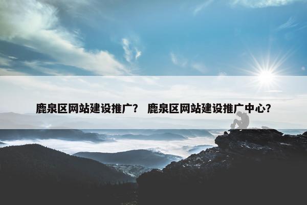 鹿泉区网站建设推广？ 鹿泉区网站建设推广中心？