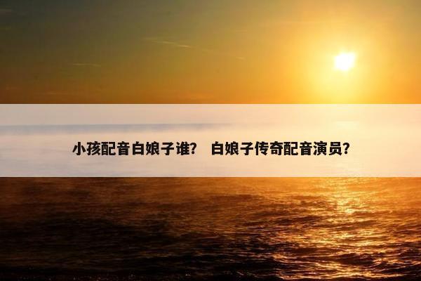 小孩配音白娘子谁？ 白娘子传奇配音演员？