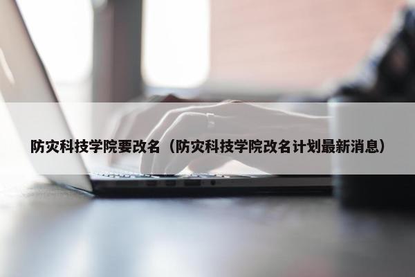 防灾科技学院要改名（防灾科技学院改名计划最新消息）