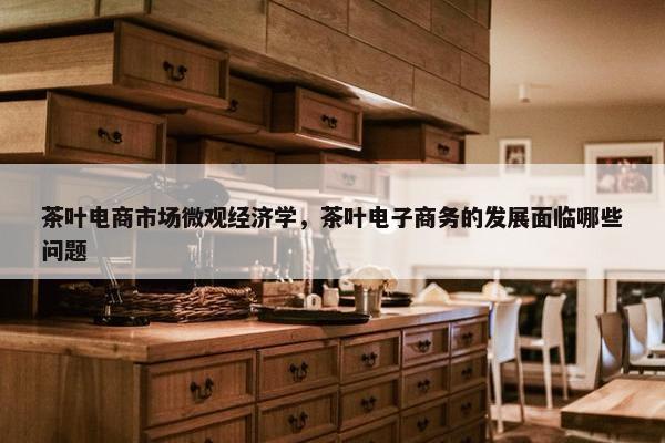 茶叶电商市场微观经济学，茶叶电子商务的发展面临哪些问题