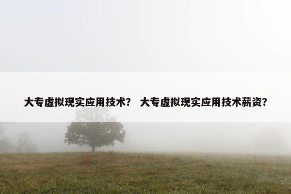 大专虚拟现实应用技术？ 大专虚拟现实应用技术薪资？