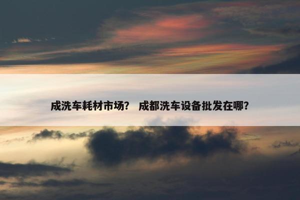 成洗车耗材市场？ 成都洗车设备批发在哪？