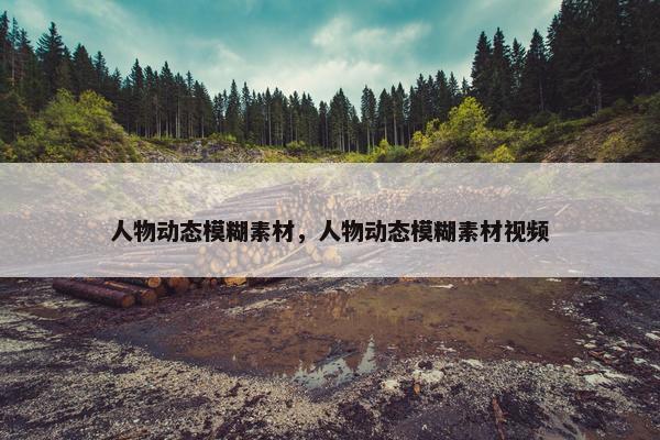 人物动态模糊素材，人物动态模糊素材视频