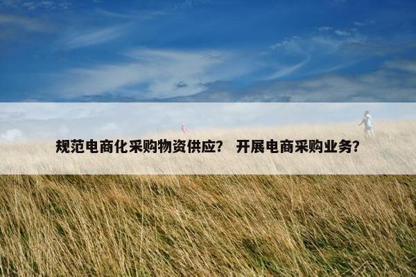 规范电商化采购物资供应？ 开展电商采购业务？
