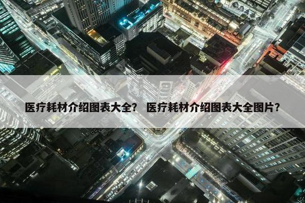 医疗耗材介绍图表大全？ 医疗耗材介绍图表大全图片？
