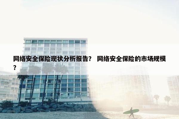 网络安全保险现状分析报告？ 网络安全保险的市场规模？