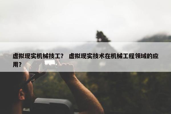 虚拟现实机械技工？ 虚拟现实技术在机械工程领域的应用？