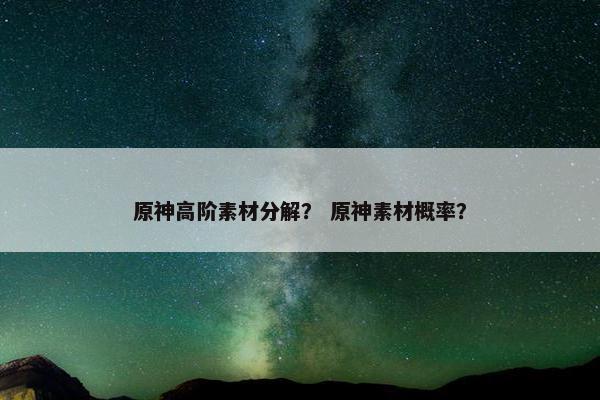 原神高阶素材分解？ 原神素材概率？