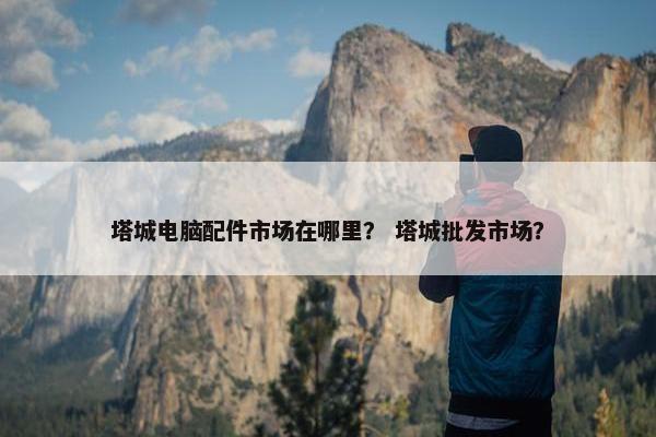 塔城电脑配件市场在哪里？ 塔城批发市场？
