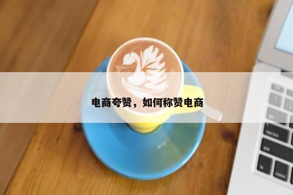 电商夸赞，如何称赞电商