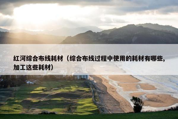 红河综合布线耗材（综合布线过程中使用的耗材有哪些,加工这些耗材）