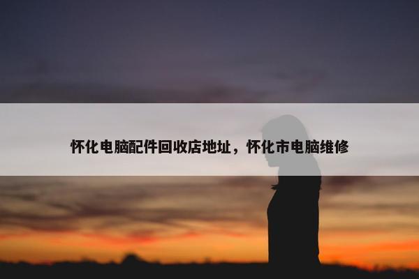 怀化电脑配件回收店地址，怀化市电脑维修