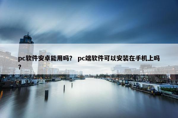 pc软件安卓能用吗？ pc端软件可以安装在手机上吗？
