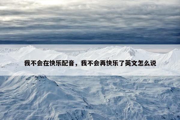 我不会在快乐配音，我不会再快乐了英文怎么说