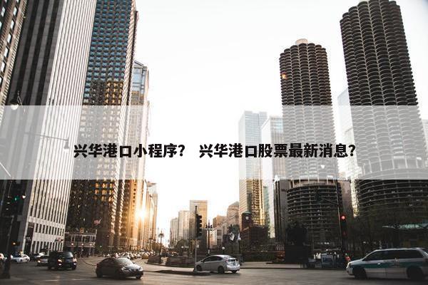 兴华港口小程序？ 兴华港口股票最新消息？