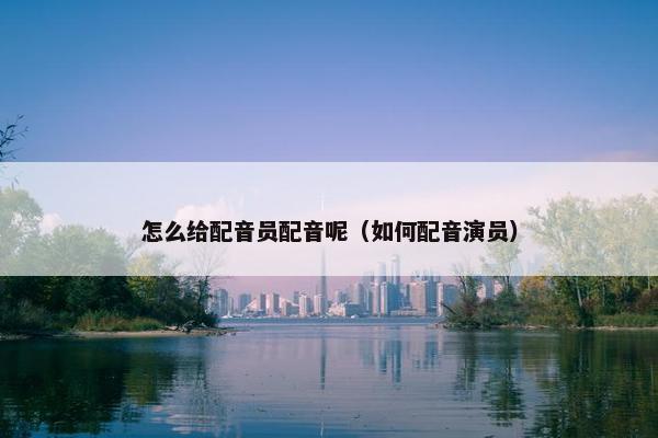 怎么给配音员配音呢（如何配音演员）