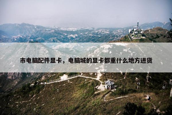 市电脑配件显卡，电脑城的显卡都重什么地方进货