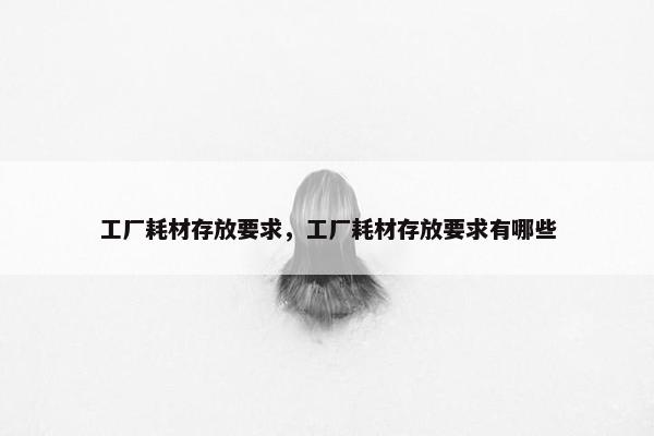 工厂耗材存放要求，工厂耗材存放要求有哪些