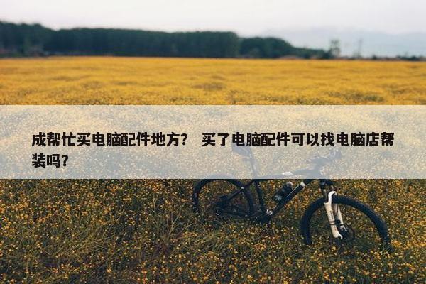 成帮忙买电脑配件地方？ 买了电脑配件可以找电脑店帮装吗？