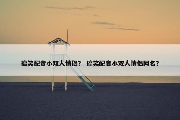 搞笑配音小双人情侣？ 搞笑配音小双人情侣网名？