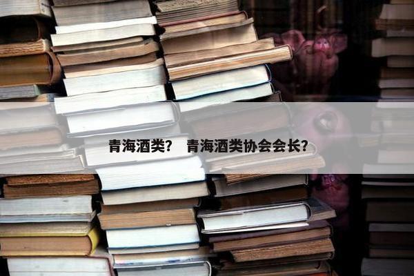 青海酒类？ 青海酒类协会会长？