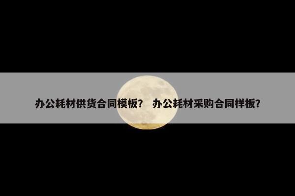 办公耗材供货合同模板？ 办公耗材采购合同样板？