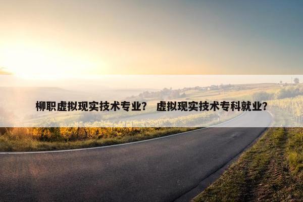 柳职虚拟现实技术专业？ 虚拟现实技术专科就业？