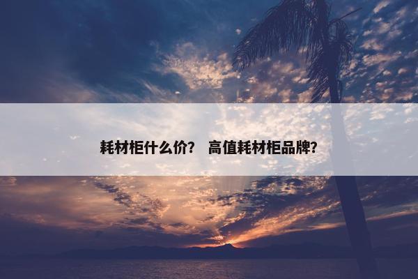 耗材柜什么价？ 高值耗材柜品牌？