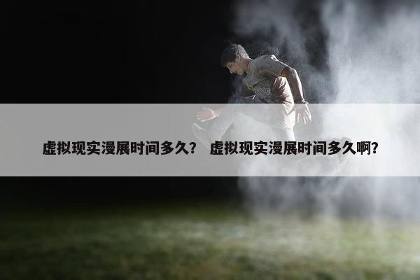 虚拟现实漫展时间多久？ 虚拟现实漫展时间多久啊？