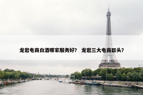 龙岩电商白酒哪家服务好？ 龙岩三大电商巨头？