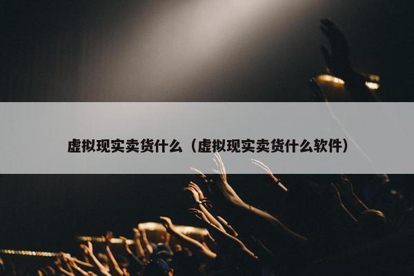 虚拟现实卖货什么（虚拟现实卖货什么软件）